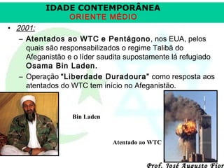 IDADE CONTEMPORÂNEA
ORIENTE MÉDIO

• 2001:
– Atentados ao WTC e Pentágono, nos EUA, pelos
quais são responsabilizados o regime Talibã do
Afeganistão e o líder saudita supostamente lá refugiado
Osama Bin Laden.
– Operação “Liberdade Duradoura” como resposta aos
atentados do WTC tem início no Afeganistão.

Bin Laden

Atentado ao WTC

Prof. José Augusto Fiori

 