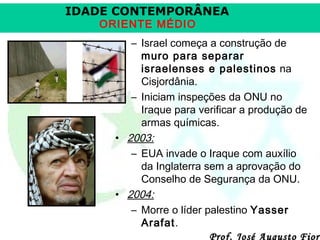 IDADE CONTEMPORÂNEA
ORIENTE MÉDIO

– Israel começa a construção de
muro para separar
israelenses e palestinos na
Cisjordânia.
– Iniciam inspeções da ONU no
Iraque para verificar a produção de
armas químicas.
• 2003:
– EUA invade o Iraque com auxílio
da Inglaterra sem a aprovação do
Conselho de Segurança da ONU.
• 2004:
– Morre o líder palestino Yasser
Arafat.
Prof. José Augusto Fiori

 