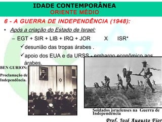 IDADE CONTEMPORÂNEA
ORIENTE MÉDIO

6 - A GUERRA DE INDEPENDÊNCIA (1948):
• Após a criação do Estado de Israel:
– EGT + SIR + LIB + IRQ + JOR
desunião das tropas árabes .

X

ISR*

apoio dos EUA e da URSS - embargo econômico aos
árabes.

BEN GURION:

Proclamação de
Independência.

Soldados israelenses na Guerra de
Independência

Prof. José Augusto Fiori

 