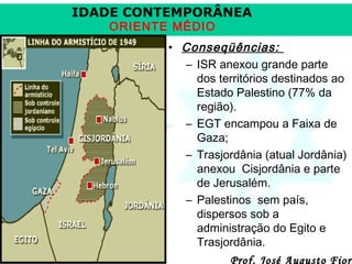 IDADE CONTEMPORÂNEA
ORIENTE MÉDIO

• Conseqüências:
– ISR anexou grande parte
dos territórios destinados ao
Estado Palestino (77% da
região).
– EGT encampou a Faixa de
Gaza;
– Trasjordânia (atual Jordânia)
anexou Cisjordânia e parte
de Jerusalém.
– Palestinos sem país,
dispersos sob a
administração do Egito e
Trasjordânia.

Prof. José Augusto Fiori

 