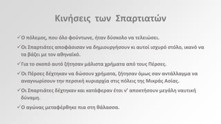 Κινιςεισ των Σπαρτιατϊν
Ο πόλεμοσ, που όλο φοφντωνε, ιταν δφςκολο να τελειϊςει.
Οι Σπαρτιάτεσ αποφάςιςαν να δθμιουργιςουν κι αυτοί ιςχυρό ςτόλο, ικανό να
τα βάηει με τον ακθναϊκό.
Για το ςκοπό αυτό ηιτθςαν μάλιςτα χριματα από τουσ Πζρςεσ.
Οι Πζρςεσ δζχτθκαν να δϊςουν χριματα, ηιτθςαν όμωσ ςαν αντάλλαγμα να
αναγνωρίςουν τθν περςικι κυριαρχία ςτισ πόλεισ τθσ Μικράσ Αςίασ.
Οι Σπαρτιάτεσ δζχτθκαν και κατάφεραν ζτςι ν’ αποκτιςουν μεγάλθ ναυτικι
δφναμθ.
Ο αγϊνασ μεταφζρκθκε πια ςτθ κάλαςςα.

 