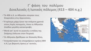 Γϋ φάςθ του πολζμου
Δεκελεικόσ ι Ιωνικόσ πόλεμοσ (413 – 404 π.χ.)
Το 406 π.Χ. οι Ακθναίοι νίκθςαν τουσ
Σπαρτιάτεσ ςτισ Αργινοφςεσ.
Η κρίςιμθ μάχθ ζγινε τθν επόμενθ χρονιά
ςτουσ Αιγόσ ποταμοφσ, όπου οι Ακθναίοι
ζπακαν μεγάλθ καταςτροφι.
Μετά απ’ αυτό το γεγονόσ ο ςτόλοσ τθσ
Σπάρτθσ ζπλευςε ςτον Πειραιά.
Οι Ακθναίοι βρζκθκαν ςε δφςκολθ κζςθ.

Αναγκάςτθκαν να υπογράψουν ειρινθ (404
π.Χ.) με βαριοφσ όρουσ γι’ αυτοφσ.

www.e-yliko.gr

 