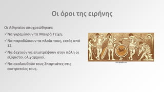 Οι όροι τθσ ειρινθσ
Οι Ακθναίοι υποχρεϊκθκαν:
Να γκρεμίςουν τα Μακρά Τείχθ.
Να παραδϊςουν τα πλοία τουσ, εκτόσ από
12.

Να δεχτοφν να επιςτρζψουν ςτθν πόλθ οι
εξόριςτοι ολιγαρχικοί.
Να ακολουκοφν τουσ Σπαρτιάτεσ ςτισ
εκςτρατείεσ τουσ.

sites.google.com

 