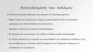 Αποτελζςματα του πολζμου
Ο Πελοποννθςιακόσ πόλεμοσ που κράτθςε 27 ολόκλθρα χρόνια:

Άφθςε πίςω του αμζτρθτουσ νεκροφσ, ερειπωμζνεσ πόλεισ και ψυχικά
τραφματα που ιταν δφςκολο να γιατρευτοφν.
Μεγάλεσ εκτάςεισ γθσ ζμειναν ακαλλιζργθτεσ.
Το εμπόριο και θ οικονομία των πόλεων ζπακε μεγάλθ καταςτροφι.
Οι Πζρςεσ βρικαν τθν ευκαιρία να αναμειχκοφν ςτισ ελλθνικζσ υποκζςεισ. Ό,τι
δεν κατάφεραν με τα όπλα, κατά τθ διάρκεια των Περςικϊν πολζμων, το
κατάφεραν με τα χριματα.

 