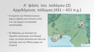 Αϋ φάςθ του πολζμου (2)
Αρχιδάμειοσ πόλεμοσ (431 – 421 π.χ.)
Ο ςτρατόσ των Πελοποννθςίων
ζκανε ειςβολι ςτθν Αττικι το 431
π.Χ. και άρχιςε να προκαλεί
καταςτροφζσ.
Οι Ακθναίοι, με διαταγι του
Περικλι, κλείςτθκαν ςτα Μακρά
τείχθ, τα οποία προςτάτευαν όλθ τθν
περιοχι, από τθν Ακινα μζχρι τον
Πειραιά.

 