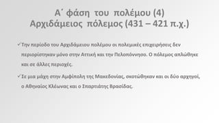 Αϋ φάςθ του πολζμου (4)
Αρχιδάμειοσ πόλεμοσ (431 – 421 π.χ.)
Τθν περίοδο του Αρχιδάμειου πολζμου οι πολεμικζσ επιχειριςεισ δεν
περιορίςτθκαν μόνο ςτθν Αττικι και τθν Πελοπόννθςο. Ο πόλεμοσ απλϊκθκε

και ςε άλλεσ περιοχζσ.
Σε μια μάχθ ςτθν Αμφίπολθ τθσ Μακεδονίασ, ςκοτϊκθκαν και οι δφο αρχθγοί,
ο Ακθναίοσ Κλζωνασ και ο Σπαρτιάτθσ Βραςίδασ.

 