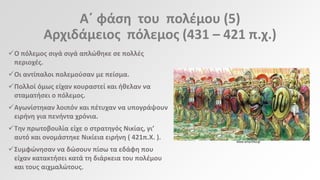Αϋ φάςθ του πολζμου (5)
Αρχιδάμειοσ πόλεμοσ (431 – 421 π.χ.)
Ο πόλεμοσ ςιγά ςιγά απλϊκθκε ςε πολλζσ
περιοχζσ.
Οι αντίπαλοι πολεμοφςαν με πείςμα.
Πολλοί όμωσ είχαν κουραςτεί και ικελαν να
ςταματιςει ο πόλεμοσ.
Αγωνίςτθκαν λοιπόν και πζτυχαν να υπογράψουν
ειρινθ για πενιντα χρόνια.
Τθν πρωτοβουλία είχε ο ςτρατθγόσ Νικίασ, γι’
αυτό και ονομάςτθκε Νικίεια ειρινθ ( 421π.Χ. ).
Συμφϊνθςαν να δϊςουν πίςω τα εδάφθ που
είχαν κατακτιςει κατά τθ διάρκεια του πολζμου
και τουσ αιχμαλϊτουσ.

www.amyntika.gr

 