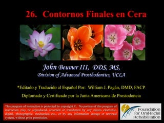 26. Contornos Finales en Cera

John Beumer III, DDS, MS,
Division of Advanced Prosthodontics, UCLA
*Editado y Traducido al Español Por: William J. Pagán, DMD, FACP
Diplomado y Certificado por la Junta Americana de Prostodoncia
This program of instruction is protected by copyright ©. No portion of this program of
instruction may be reproduced, recorded or transferred by any means electronic,
digital, photographic, mechanical etc., or by any information storage or retrieval
system, without prior permission.

 