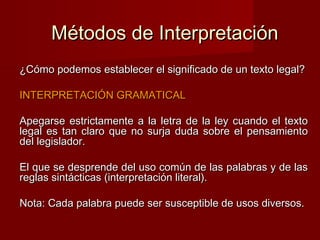 Métodos de Interpretación
¿Cómo podemos establecer el significado de un texto legal?
INTERPRETACIÓN GRAMATICAL
Apegarse estrictamente a la letra de la ley cuando el texto
legal es tan claro que no surja duda sobre el pensamiento
del legislador.
El que se desprende del uso común de las palabras y de las
reglas sintácticas (interpretación literal).
Nota: Cada palabra puede ser susceptible de usos diversos.

 