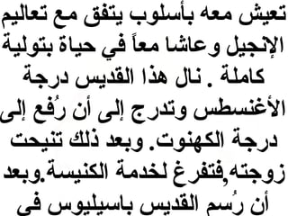‫تعيش معه بأسلوب يتفق مع تعاليم‬
‫النجيل وعاشا معا في حياة بتولية‬
‫ ً‬
‫كاملة . نال هذا القديس درجة‬
‫الةغنسطس وتدرج إلى أن رفع إلى‬
‫فُ‬
‫درجة الكهنوت. وبعد ذلك تنيحت‬
‫زوجته,فتفرغ لخدمة الكنيسة.وبعد‬
‫أن رسم القديس باسيليوس في‬
‫فُ‬

 