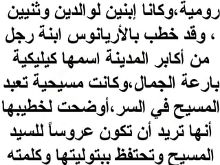 ‫رومية،وكانا إبنين لوالدين واثنيين‬
‫، وقد خطب بالريانوس ابنة رج ل‬
‫من أكابر المدينة اسمها كيليكية‬
‫بارعة الجمال،وكانت مسيحية تعبد‬
‫المسيح في السر،أوضحت لخطيبها‬
‫أنها تريد أن تكون عروسا للسيد‬
‫ ً‬
‫المسيح وتحتفظ ببتوليتها وكلمته‬

 