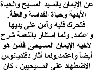 ‫عن اليمان بالسيد المسيح والحياة‬
‫البدية وحياة القداسة والعفة.‬
‫فتحرك قلبه وآمن على يديها‬
‫واعتمد. ولما استنار بالنعمة شرح‬
‫لخيه اليمان المسيحى, فآمن هو‬
‫أيضا واعتمد.ولما أاثار دقلديانوس‬
‫ ً‬
‫الضطهاد على المسيحيين ، كان‬

 