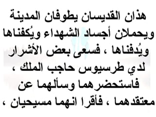 ‫هذان القديسان يطوفان المدينة‬
‫ويحملن أجساد الشهداء ويفكفناها‬
‫كُ‬
‫ويدفناها ، فسعى بعض الرشرار‬
‫كُ‬
‫لدي طرسيوس حاجب الملك ،‬
‫فاستحضرهما وسألهما عن‬
‫معتقدهما ، فأقرا انهما مسيحيان ،‬

 
