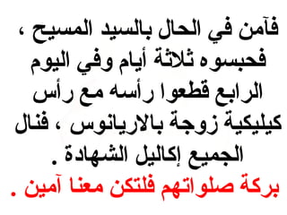 ‫فآمن في الحال بالسيد المسيح ،‬
‫فحبسوه ةثلةثة أيام وفي اليوم‬
‫الرابع قطعوا رأسه مع رأس‬
‫كيليفكية زوجة بالريانوس ، فنال‬
‫الجميع إكاليل الشهادة .‬
‫بركة صلواتهم فلتفكن معنا آمين .‬

 