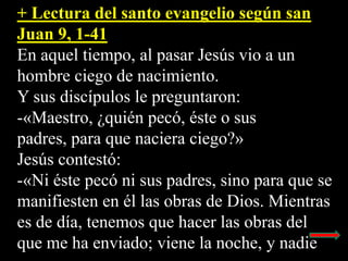 + Lectura del santo evangelio según san
Juan 9, 1-41
En aquel tiempo, al pasar Jesús vio a un
hombre ciego de nacimiento.
...