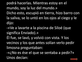 podrá hacerlas. Mientras estoy en el
mundo, soy la luz del mundo.»
Dicho esto, escupió en tierra, hizo barro con
la saliva...