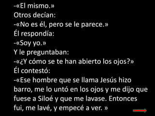 -«El mismo.»
Otros decían:
-«No es él, pero se le parece.»
Él respondía:
-«Soy yo.»
Y le preguntaban:
-«¿Y cómo se te han ...