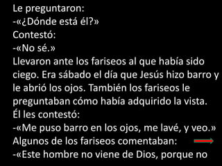 Le preguntaron:
-«¿Dónde está él?»
Contestó:
-«No sé.»
Llevaron ante los fariseos al que había sido
ciego. Era sábado el d...