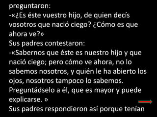 preguntaron:
-«¿Es éste vuestro hijo, de quien decís
vosotros que nació ciego? ¿Cómo es que
ahora ve?»
Sus padres contesta...
