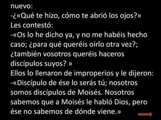 nuevo:
-¿«Qué te hizo, cómo te abrió los ojos?»
Les contestó:
-«Os lo he dicho ya, y no me habéis hecho
caso; ¿para qué qu...
