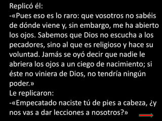 Replicó él:
-«Pues eso es lo raro: que vosotros no sabéis
de dónde viene y, sin embargo, me ha abierto
los ojos. Sabemos q...