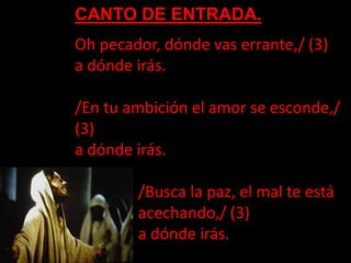 CANTO DE ENTRADA.
Oh pecador, dónde vas errante,/ (3)
a dónde irás.
/En tu ambición el amor se esconde,/
(3)
a dónde irás....