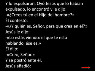 Y lo expulsaron. Oyó Jesús que lo habían
expulsado, lo encontró y le dijo:
-«¿Crees tú en el Hijo del hombre?»
Él contestó...