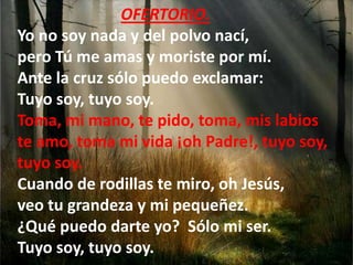 OFERTORIO.
Yo no soy nada y del polvo nací,
pero Tú me amas y moriste por mí.
Ante la cruz sólo puedo exclamar:
Tuyo soy, ...