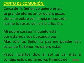 CANTO DE COMUNIÓN.
Cerca de Ti, Señor, yo quiero estar;
tu grande eterno amor quiero gozar.
Llena mi pobre ser, limpia mi ...