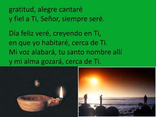 gratitud, alegre cantaré
y fiel a Ti, Señor, siempre seré.
Día feliz veré, creyendo en Ti,
en que yo habitaré, cerca de Ti...
