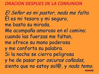 ORACION DESPUES DE LA COMUNION

El Señor es mi pastor, nada me falta.

Él es mi tesoro y mi seguro,
me basta su mirada.
Me...