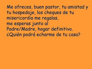 Me ofreces, buen pastor, tu amistad y
tu hospedaje, los cheques de tu
misericordia me regalas,
me esperas junto al
Padre/M...