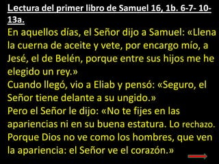 Lectura del primer libro de Samuel 16, 1b. 6-7- 1013a.

En aquellos días, el Señor dijo a Samuel: «Llena
la cuerna de acei...
