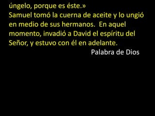 úngelo, porque es éste.»
Samuel tomó la cuerna de aceite y lo ungió
en medio de sus hermanos. En aquel
momento, invadió a ...