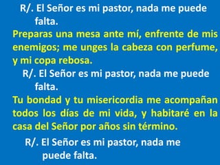 R/. El Señor es mi pastor, nada me puede
falta.
Preparas una mesa ante mí, enfrente de mis
enemigos; me unges la cabeza co...