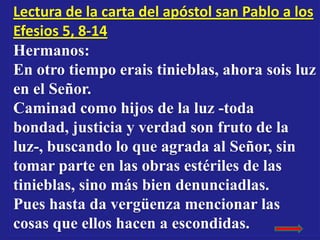 Lectura de la carta del apóstol san Pablo a los
Efesios 5, 8-14
Hermanos:
En otro tiempo erais tinieblas, ahora sois luz
e...