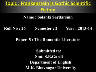 Topic : Frankenstein is Gothic Scientific
Fiction
Name : Solanki Sardarsinh
Roll No : 26 Semester : 2 Year : 2013-14
Paper 5 : The Romantic Literature
Submitted to:
Smt. S.B.Gardi
Department of English
M.K. Bhavnagar University
 