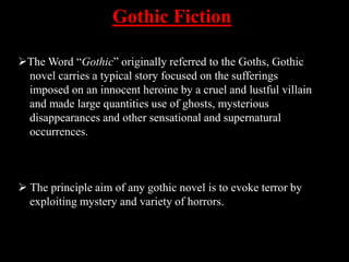 Gothic Fiction
The Word “Gothic” originally referred to the Goths, Gothic
novel carries a typical story focused on the sufferings
imposed on an innocent heroine by a cruel and lustful villain
and made large quantities use of ghosts, mysterious
disappearances and other sensational and supernatural
occurrences.
 The principle aim of any gothic novel is to evoke terror by
exploiting mystery and variety of horrors.
 