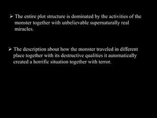  The entire plot structure is dominated by the activities of the
monster together with unbelievable supernaturally real
miracles.
 The description about how the monster traveled in different
place together with its destructive qualities it automatically
created a horrific situation together with terror.
 