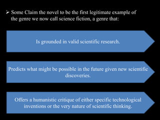  Some Claim the novel to be the first legitimate example of
the genre we now call science fiction, a genre that:
Is grounded in valid scientific research.
Predicts what might be possible in the future given new scientific
discoveries.
Offers a humanistic critique of either specific technological
inventions or the very nature of scientific thinking.
 