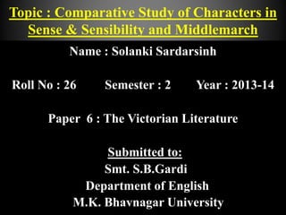 Name : Solanki Sardarsinh
Roll No : 26 Semester : 2 Year : 2013-14
Paper 6 : The Victorian Literature
Submitted to:
Smt. S.B.Gardi
Department of English
M.K. Bhavnagar University
Topic : Comparative Study of Characters in
Sense & Sensibility and Middlemarch
 