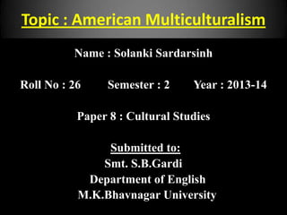 Topic : American Multiculturalism
Name : Solanki Sardarsinh
Roll No : 26 Semester : 2 Year : 2013-14
Paper 8 : Cultural Studies
Submitted to:
Smt. S.B.Gardi
Department of English
M.K.Bhavnagar University
 