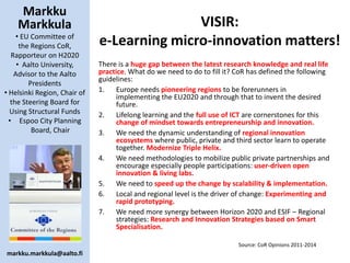 Markku
Markkula
• EU Committee of
the Regions CoR,
Rapporteur on H2020
• Aalto University,
Advisor to the Aalto
Presidents
• Helsinki Region, Chair of
the Steering Board for
Using Structural Funds
• Espoo City Planning
Board, Chair
markku.markkula@aalto.fi
VISIR:
e-Learning micro-innovation matters!
There is a huge gap between the latest research knowledge and real life
practice. What do we need to do to fill it? CoR has defined the following
guidelines:
1. Europe needs pioneering regions to be forerunners in
implementing the EU2020 and through that to invent the desired
future.
2. Lifelong learning and the full use of ICT are cornerstones for this
change of mindset towards entrepreneurship and innovation.
3. We need the dynamic understanding of regional innovation
ecosystems where public, private and third sector learn to operate
together. Modernize Triple Helix.
4. We need methodologies to mobilize public private partnerships and
encourage especially people participations: user-driven open
innovation & living labs.
5. We need to speed up the change by scalability & implementation.
6. Local and regional level is the driver of change: Experimenting and
rapid prototyping.
7. We need more synergy between Horizon 2020 and ESIF – Regional
strategies: Research and Innovation Strategies based on Smart
Specialisation.
Source: CoR Opinions 2011-2014
 