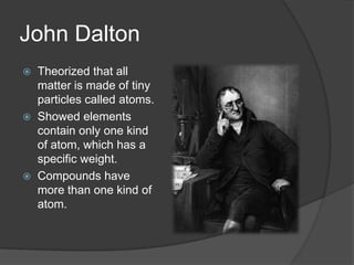 John Dalton
 Theorized that all
matter is made of tiny
particles called atoms.
 Showed elements
contain only one kind
of atom, which has a
specific weight.
 Compounds have
more than one kind of
atom.
 