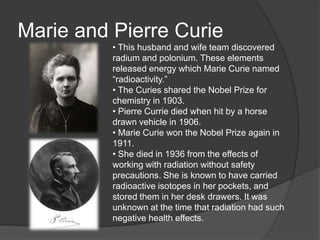Marie and Pierre Curie
• This husband and wife team discovered
radium and polonium. These elements
released energy which Marie Curie named
―radioactivity.‖
• The Curies shared the Nobel Prize for
chemistry in 1903.
• Pierre Currie died when hit by a horse
drawn vehicle in 1906.
• Marie Curie won the Nobel Prize again in
1911.
• She died in 1936 from the effects of
working with radiation without safety
precautions. She is known to have carried
radioactive isotopes in her pockets, and
stored them in her desk drawers. It was
unknown at the time that radiation had such
negative health effects.
 