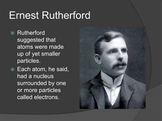 Ernest Rutherford
 Rutherford
suggested that
atoms were made
up of yet smaller
particles.
 Each atom, he said,
had a nucleus
surrounded by one
or more particles
called electrons.
 
