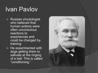 Ivan Pavlov
 Russian physiologist
who believed that
human actions were
often unconscious
reactions to
experiences and
could be changed by
training.
 He experimented with
dogs getting them to
salivate at the ringing
of a bell. This is called
―conditioning.‖
 