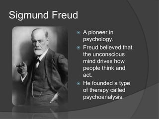 Sigmund Freud
 A pioneer in
psychology.
 Freud believed that
the unconscious
mind drives how
people think and
act.
 He founded a type
of therapy called
psychoanalysis.
 