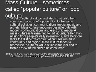 Mass Culture—sometimes
called ―popular culture‖ or ―pop
culture‖ ―A set of cultural values and ideas that arise from
common exposure of a population to the same
cultural activities, communications media, music and
art, etc. Mass culture becomes possible only with
modern communications and electronic media. A
mass culture is transmitted to individuals, rather than
arising from people's daily interactions, and therefore
lacks the distinctive content of cultures rooted in
community and region. Mass culture tends to
reproduce the liberal value of individualism and to
foster a view of the citizen as consumer.‖
Retrieved from Online Dictionary of the Social Studies on April 6, 2011,
http://bitbucket.icaap.org/dict.pl?term=MASS%20CULTURE
 