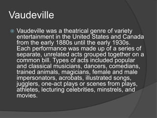 Vaudeville
 Vaudeville was a theatrical genre of variety
entertainment in the United States and Canada
from the early 1880s until the early 1930s.
Each performance was made up of a series of
separate, unrelated acts grouped together on a
common bill. Types of acts included popular
and classical musicians, dancers, comedians,
trained animals, magicians, female and male
impersonators, acrobats, illustrated songs,
jugglers, one-act plays or scenes from plays,
athletes, lecturing celebrities, minstrels, and
movies.
 